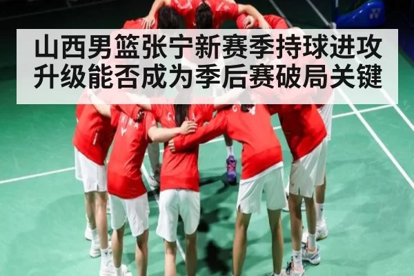 山西男篮张宁新赛季持球进攻升级能否成为季后赛破局关键