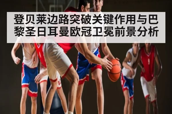 登贝莱边路突破关键作用与巴黎圣日耳曼欧冠卫冕前景分析